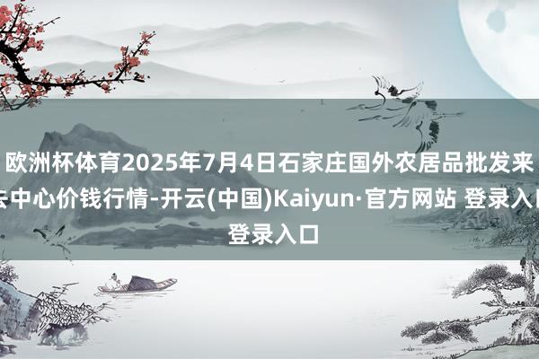欧洲杯体育2025年7月4日石家庄国外农居品批发来去中心价钱行情-开云(中国)Kaiyun·官方网站 登录入口