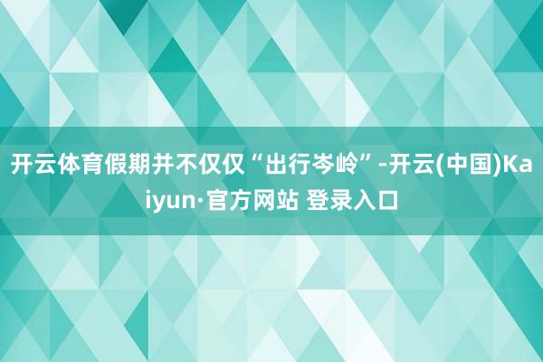 开云体育假期并不仅仅“出行岑岭”-开云(中国)Kaiyun·官方网站 登录入口