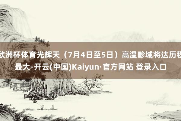 欧洲杯体育光辉天（7月4日至5日）高温畛域将达历程最大-开云(中国)Kaiyun·官方网站 登录入口