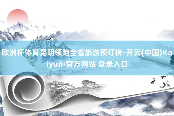 欧洲杯体育昆明领跑全省旅游预订榜-开云(中国)Kaiyun·官方网站 登录入口