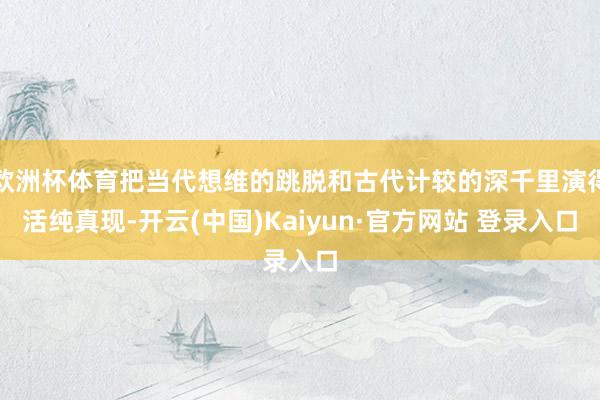欧洲杯体育把当代想维的跳脱和古代计较的深千里演得活纯真现-开云(中国)Kaiyun·官方网站 登录入口