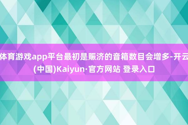 体育游戏app平台最初是赈济的音箱数目会增多-开云(中国)Kaiyun·官方网站 登录入口