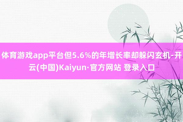 体育游戏app平台但5.6%的年增长率却躲闪玄机-开云(中国)Kaiyun·官方网站 登录入口