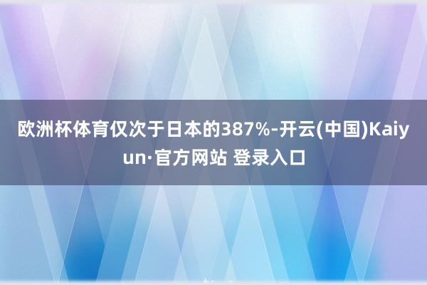 欧洲杯体育仅次于日本的387%-开云(中国)Kaiyun·官方网站 登录入口