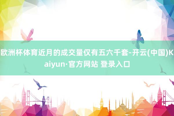 欧洲杯体育近月的成交量仅有五六千套-开云(中国)Kaiyun·官方网站 登录入口