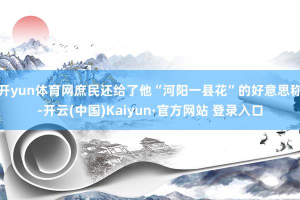开yun体育网庶民还给了他“河阳一县花”的好意思称-开云(中国)Kaiyun·官方网站 登录入口