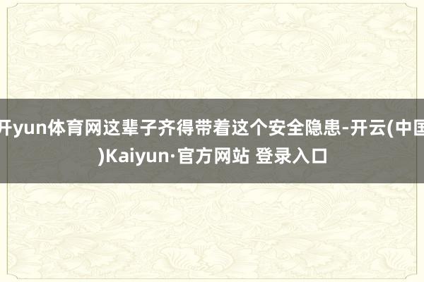 开yun体育网这辈子齐得带着这个安全隐患-开云(中国)Kaiyun·官方网站 登录入口