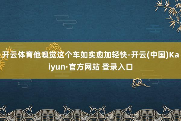 开云体育他嗅觉这个车如实愈加轻快-开云(中国)Kaiyun·官方网站 登录入口