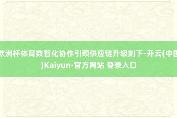欧洲杯体育数智化协作引颈供应链升级刻下-开云(中国)Kaiyun·官方网站 登录入口