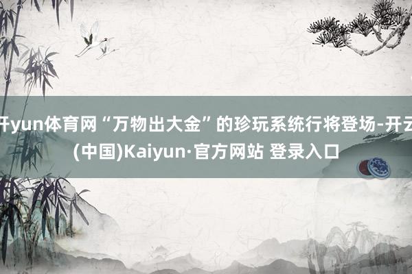 开yun体育网“万物出大金”的珍玩系统行将登场-开云(中国)Kaiyun·官方网站 登录入口