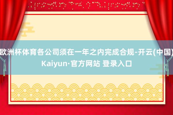 欧洲杯体育各公司须在一年之内完成合规-开云(中国)Kaiyun·官方网站 登录入口