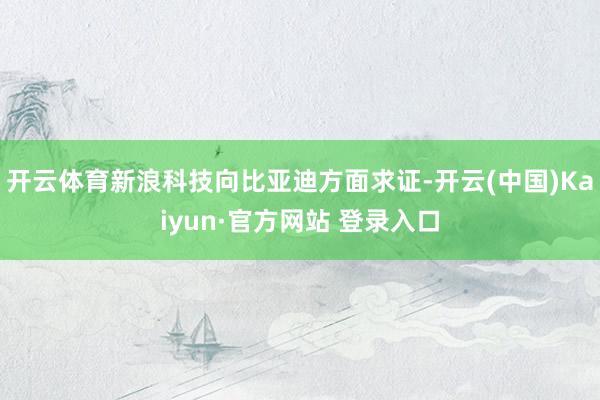 开云体育新浪科技向比亚迪方面求证-开云(中国)Kaiyun·官方网站 登录入口