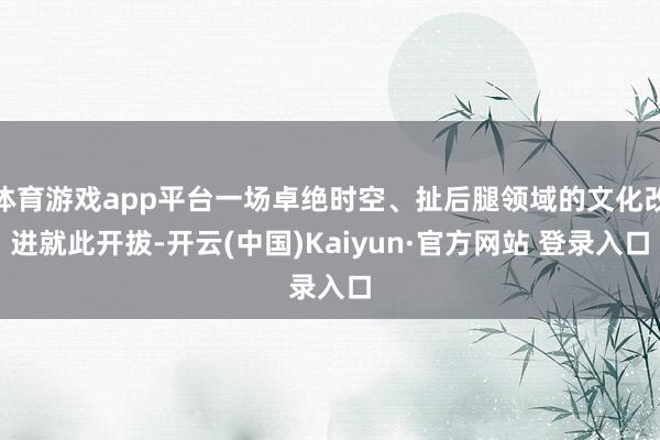 体育游戏app平台一场卓绝时空、扯后腿领域的文化改进就此开拔-开云(中国)Kaiyun·官方网站 登录入口