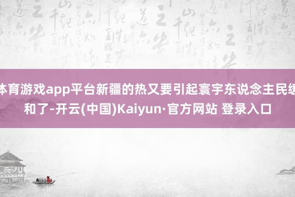 体育游戏app平台新疆的热又要引起寰宇东说念主民缓和了-开云(中国)Kaiyun·官方网站 登录入口
