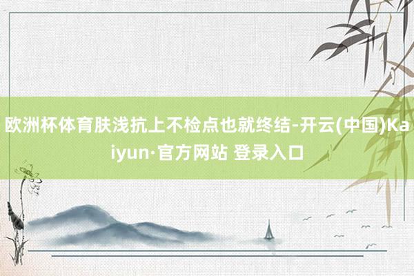 欧洲杯体育肤浅抗上不检点也就终结-开云(中国)Kaiyun·官方网站 登录入口