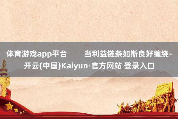 体育游戏app平台 当利益链条如斯良好缠绕-开云(中国)Kaiyun·官方网站 登录入口