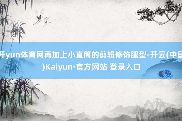 开yun体育网再加上小直筒的剪辑修饰腿型-开云(中国)Kaiyun·官方网站 登录入口