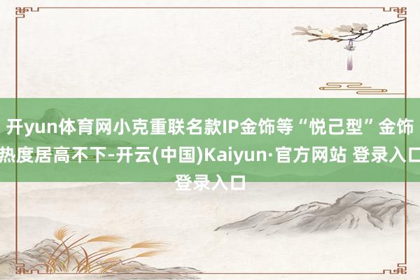 开yun体育网小克重联名款IP金饰等“悦己型”金饰热度居高不下-开云(中国)Kaiyun·官方网站 登录入口