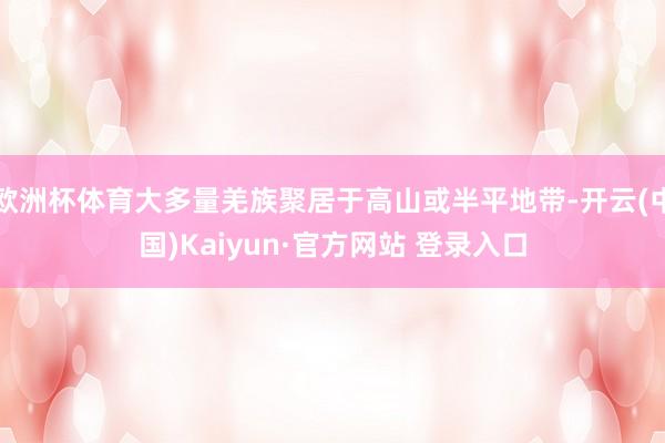 欧洲杯体育大多量羌族聚居于高山或半平地带-开云(中国)Kaiyun·官方网站 登录入口