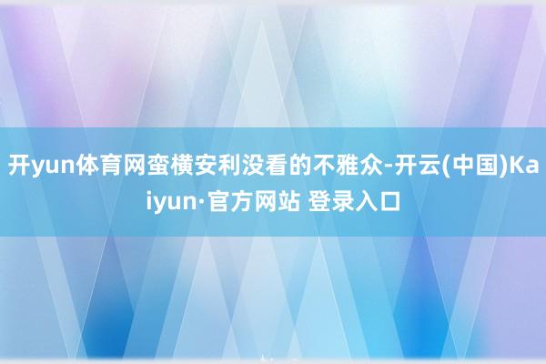 开yun体育网蛮横安利没看的不雅众-开云(中国)Kaiyun·官方网站 登录入口