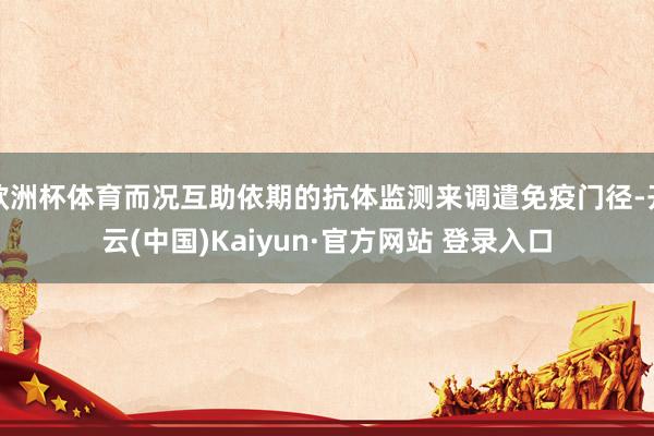 欧洲杯体育而况互助依期的抗体监测来调遣免疫门径-开云(中国)Kaiyun·官方网站 登录入口