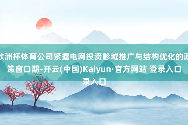 欧洲杯体育公司紧握电网投资畛域推广与结构优化的政策窗口期-开云(中国)Kaiyun·官方网站 登录入口