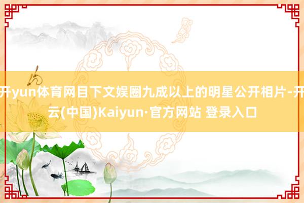 开yun体育网目下文娱圈九成以上的明星公开相片-开云(中国)Kaiyun·官方网站 登录入口
