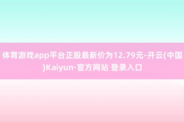 体育游戏app平台正股最新价为12.79元-开云(中国)Kaiyun·官方网站 登录入口
