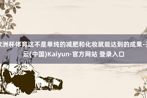 欧洲杯体育这不是单纯的减肥和化妆就能达到的成果-开云(中国)Kaiyun·官方网站 登录入口