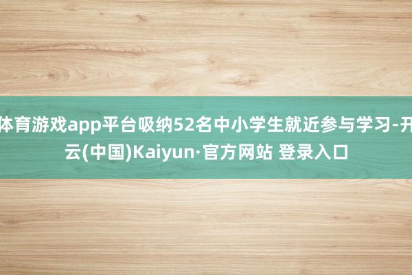 体育游戏app平台吸纳52名中小学生就近参与学习-开云(中国)Kaiyun·官方网站 登录入口