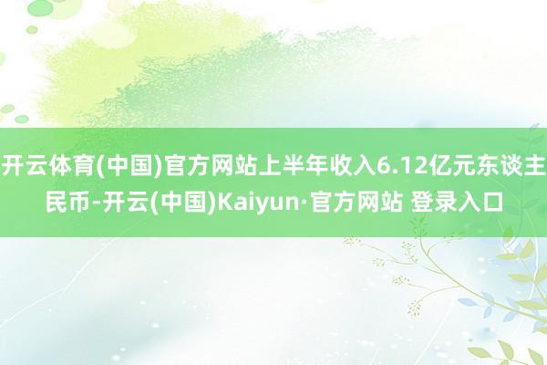 开云体育(中国)官方网站上半年收入6.12亿元东谈主民币-开云(中国)Kaiyun·官方网站 登录入口