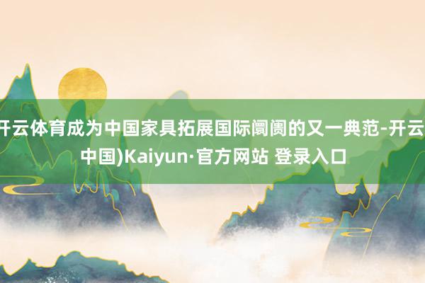 开云体育成为中国家具拓展国际阛阓的又一典范-开云(中国)Kaiyun·官方网站 登录入口