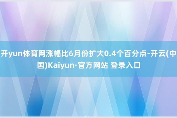 开yun体育网涨幅比6月份扩大0.4个百分点-开云(中国)Kaiyun·官方网站 登录入口