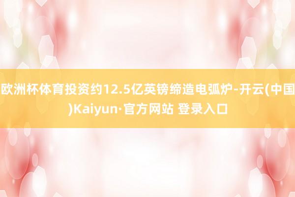 欧洲杯体育投资约12.5亿英镑缔造电弧炉-开云(中国)Kaiyun·官方网站 登录入口