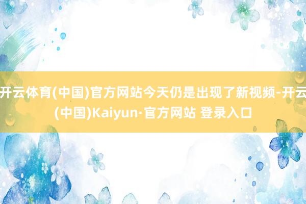 开云体育(中国)官方网站今天仍是出现了新视频-开云(中国)Kaiyun·官方网站 登录入口