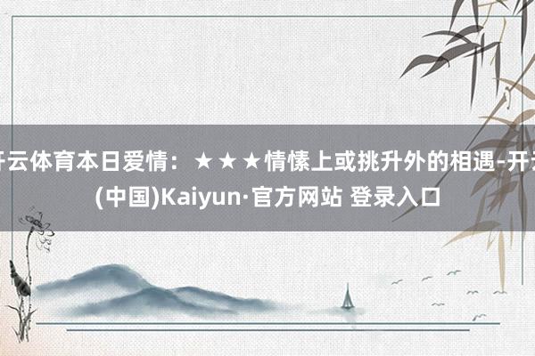 开云体育本日爱情：★★★情愫上或挑升外的相遇-开云(中国)Kaiyun·官方网站 登录入口