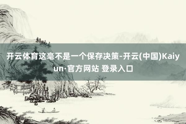 开云体育这毫不是一个保存决策-开云(中国)Kaiyun·官方网站 登录入口