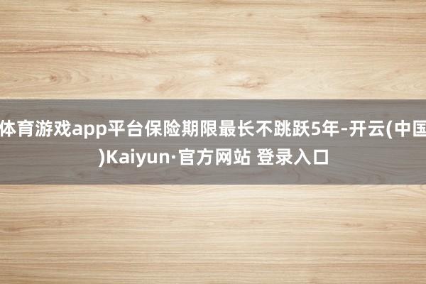 体育游戏app平台保险期限最长不跳跃5年-开云(中国)Kaiyun·官方网站 登录入口