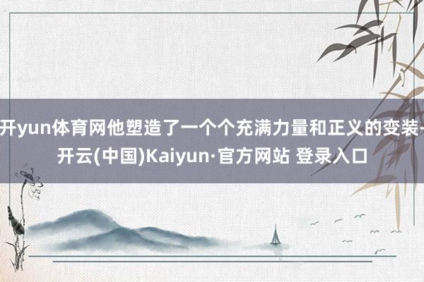 开yun体育网他塑造了一个个充满力量和正义的变装-开云(中国)Kaiyun·官方网站 登录入口
