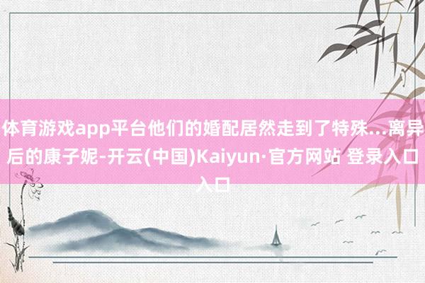 体育游戏app平台他们的婚配居然走到了特殊...离异后的康子妮-开云(中国)Kaiyun·官方网站 登录入口