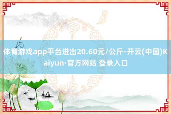 体育游戏app平台进出20.60元/公斤-开云(中国)Kaiyun·官方网站 登录入口