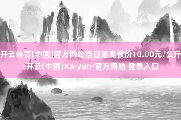 开云体育(中国)官方网站当日最高报价10.00元/公斤-开云(中国)Kaiyun·官方网站 登录入口