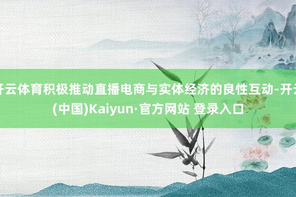 开云体育积极推动直播电商与实体经济的良性互动-开云(中国)Kaiyun·官方网站 登录入口