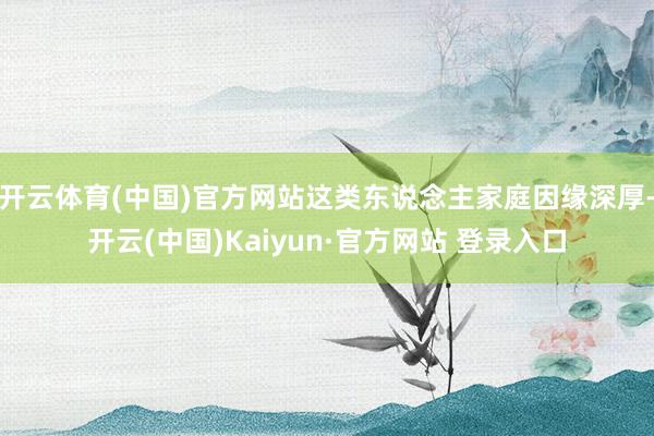 开云体育(中国)官方网站这类东说念主家庭因缘深厚-开云(中国)Kaiyun·官方网站 登录入口