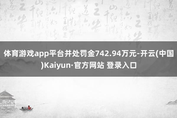 体育游戏app平台并处罚金742.94万元-开云(中国)Kaiyun·官方网站 登录入口