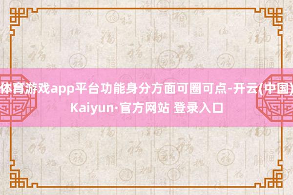 体育游戏app平台功能身分方面可圈可点-开云(中国)Kaiyun·官方网站 登录入口