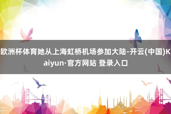 欧洲杯体育她从上海虹桥机场参加大陆-开云(中国)Kaiyun·官方网站 登录入口