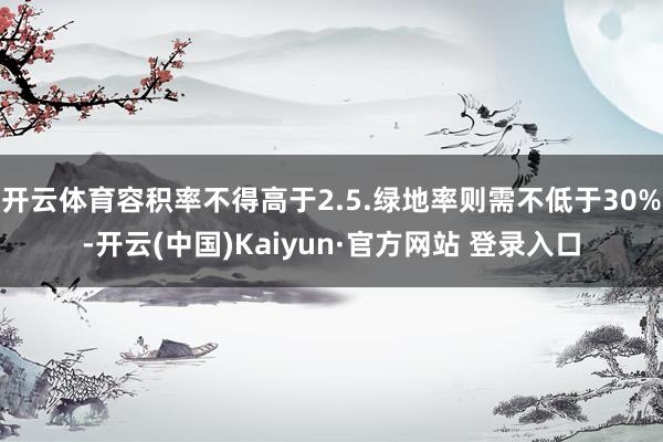 开云体育容积率不得高于2.5.绿地率则需不低于30%-开云(中国)Kaiyun·官方网站 登录入口