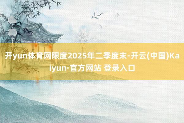 开yun体育网限度2025年二季度末-开云(中国)Kaiyun·官方网站 登录入口