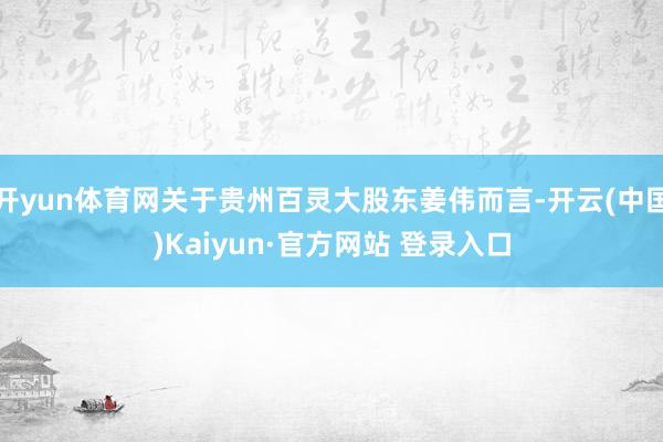 开yun体育网关于贵州百灵大股东姜伟而言-开云(中国)Kaiyun·官方网站 登录入口
